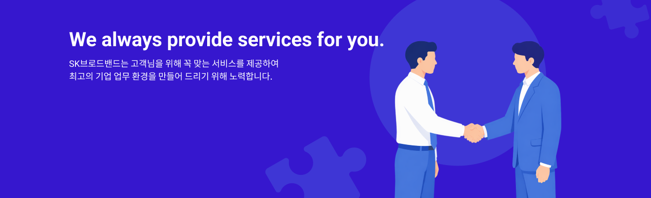 We always provide services for you. SK브로드밴드는 고객님을 위해 꼭 맞는 서비스를 제공하여 최고의 기업 업무 환경을 만들어 드리기 위해 노력합니다.